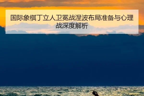国际象棋丁立人卫冕战涅波布局准备与心理战深度解析