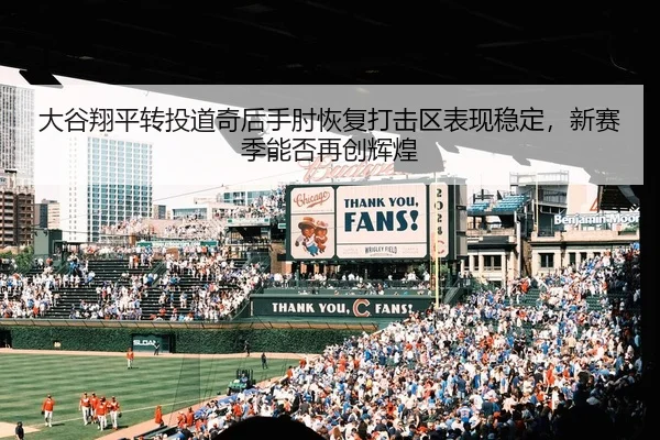 大谷翔平转投道奇后手肘恢复打击区表现稳定，新赛季能否再创辉煌